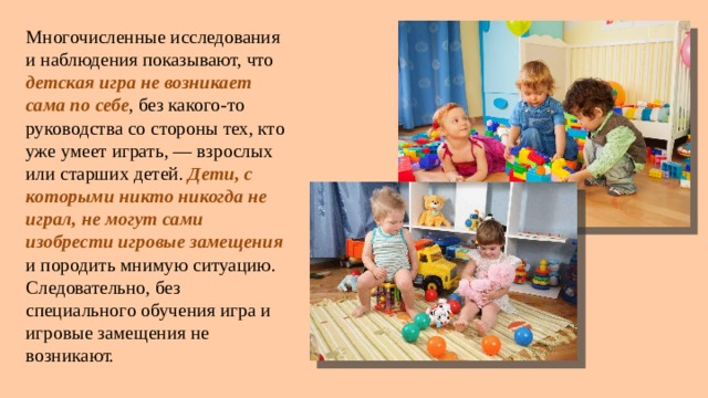 Многочисленные исследования и наблюдения показывают, что детская игра не возникает сама по себе , без какого-то руководства со стороны тех, кто уже умеет играть, — взрослых или старших детей. Дети, с которыми никто никогда не играл, не могут сами изобрести игровые замещения и породить мнимую ситуацию. Следовательно, без специального обучения игра и игровые замещения не возникают. 