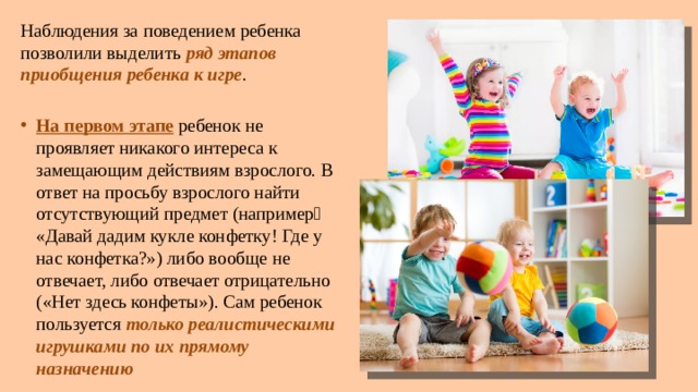 Наблюдения за поведением ребенка позволили выделить ряд этапов приобщения ребенка к игре . На первом этапе ребенок не проявляет никакого интереса к замещающим действиям взрослого. В ответ на просьбу взрослого найти отсутствующий предмет (например˸ «Давай дадим кукле конфетку! Где у нас конфетка?») либо вообще не отвечает, либо отвечает отрицательно («Нет здесь конфеты»). Сам ребенок пользуется только реалистическими игрушками по их прямому назначению 