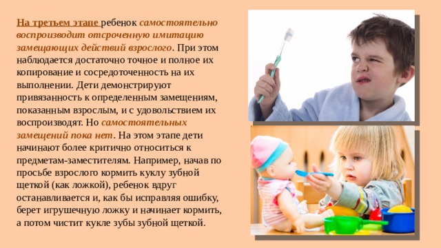 На третьем этапе ребенок самостоятельно воспроизводит отсроченную имитацию замещающих действий взрослого . При этом наблюдается достаточно точное и полное их копирование и сосредоточенность на их выполнении. Дети демонстрируют привязанность к определенным замещениям, показанным взрослым, и с удовольствием их воспроизводят. Но самостоятельных замещений пока нет . На этом этапе дети начинают более критично относиться к предметам-заместителям. Например, начав по просьбе взрослого кормить куклу зубной щеткой (как ложкой), ребенок вдруг останавливается и, как бы исправляя ошибку, берет игрушечную ложку и начинает кормить, а потом чистит кукле зубы зубной щеткой. 