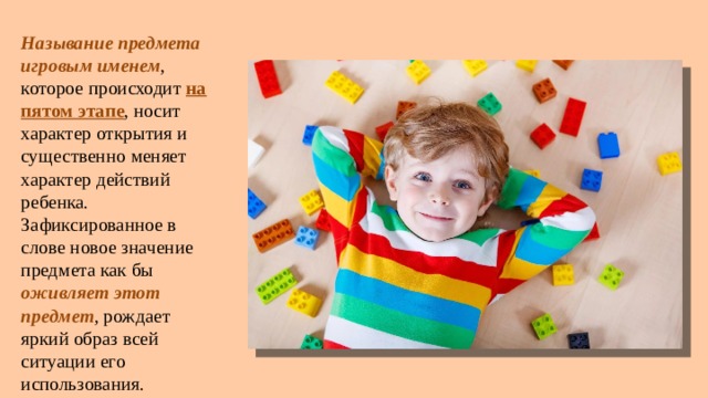 Называние предмета игровым именем , которое происходит на пятом этапе , носит характер открытия и существенно меняет характер действий ребенка. Зафиксированное в слове новое значение предмета как бы оживляет этот предмет , рождает яркий образ всей ситуации его использования. 