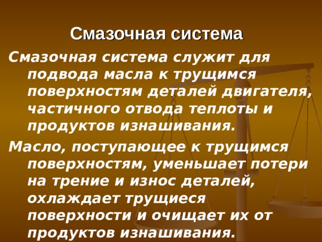 Смазочная система  Смазочная система служит для подвода масла к трущимся поверхно­стям деталей двигателя, частичного отвода теплоты и продуктов изнаши­вания. Масло, поступающее к трущимся поверхностям, уменьшает потери на трение и износ деталей, охлаждает трущиеся поверхности и очищает их от продуктов изнашивания. 