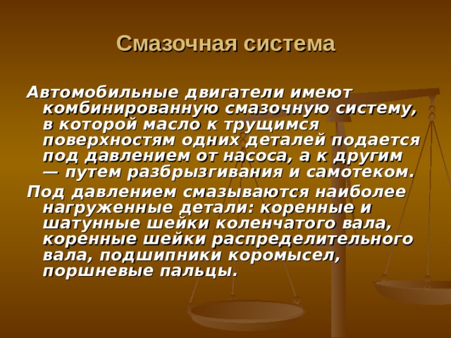 Смазочная система Автомобильные двигатели имеют комбинированную сма­зочную систему, в которой масло к трущимся поверхностям одних деталей подается под давлением от насоса, а к другим — путем разбрызгивания и самотеком. Под давлением смазываются наиболее нагруженные детали: коренные и шатунные шейки коленчатого вала, коренные шейки распределительного вала, подшипники коромысел, поршневые пальцы. 