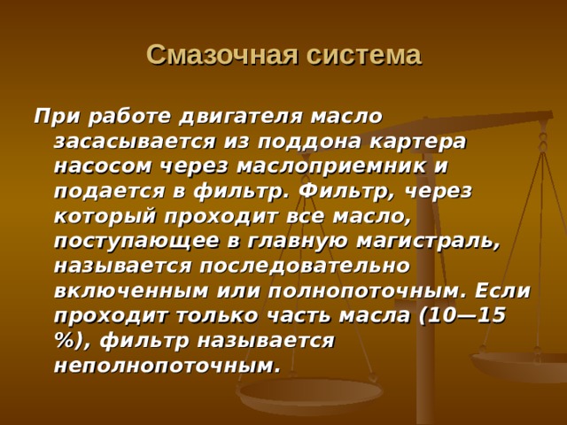 Смазочная система При работе двигателя масло засасывается из поддона картера насосом через маслоприемник и подается в фильтр. Фильтр, через который прохо­дит все масло, поступающее в главную магистраль, называется последова­тельно включенным или полнопоточным. Если проходит только часть мас­ла (10—15 %), фильтр называется неполнопоточным. 