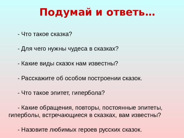 Подумай и ответь…  - Что такое сказка? - Для чего нужны чудеса в сказках? - Какие виды сказок нам известны? - Расскажите об особом построении сказок. - Что такое эпитет, гипербола? - Какие обращения, повторы, постоянные эпитеты, гиперболы, встречающиеся в сказках, вам известны? - Назовите любимых героев русских сказок. 