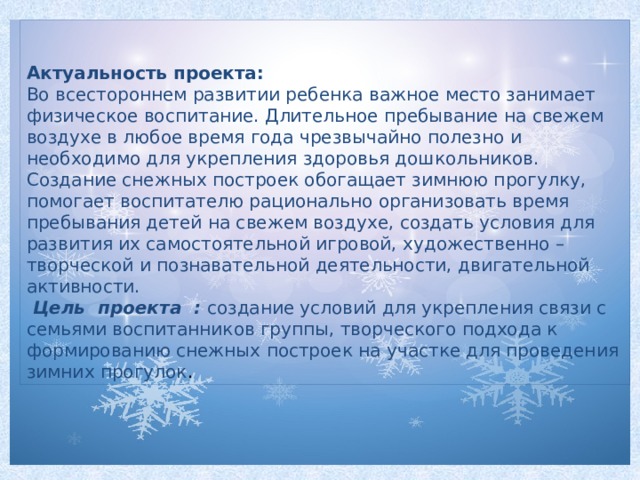 Актуальность проекта: Во всестороннем развитии ребенка важное место занимает физическое воспитание. Длительное пребывание на свежем воздухе в любое время года чрезвычайно полезно и необходимо для укрепления здоровья дошкольников. Создание снежных построек обогащает зимнюю прогулку, помогает воспитателю рационально организовать время пребывания детей на свежем воздухе, создать условия для развития их самостоятельной игровой, художественно – творческой и познавательной деятельности, двигательной активности.  Цель  проекта :   создание условий для укрепления связи с семьями воспитанников группы, творческого подхода к формированию снежных построек на участке для проведения зимних прогулок .  