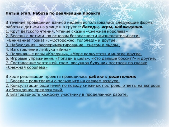   Пятый этап. Работа по реализации проекта  В течение проведения данной недели использовались следующие формы работы с детьми на улице и в группе:  беседы, игры, наблюдения. 1. Круг детского чтения . Чтение сказки «Снежная королева» 2. Беседы с детьми по основам безопасности жизнедеятельности:  «Внимание! горка! », «Осторожно, гололед!» и другие. 3. Наблюдения , экспериментирование снегом и льдом , 4. Изготовление лэпбука «Зима» 5. Подвижные игры «Колдуны», «Море волнуется» и многие другие. 6. Игровые упражнения: «Попади в цель», «Кто дальше бросит?» и другие. 7. Составление чертежей, схем, рисунков будущих построек по сказке «Снежная королева»  В ходе реализации проекта проводилась  работа с родителями: 1. Беседа с родителями о пользе игр на свежем воздухе. 2. Консультация родителей по поводу снежных построек, ответы на вопросы и обсуждение предложений. 3. Благодарность каждому участнику в проделанной работе. 