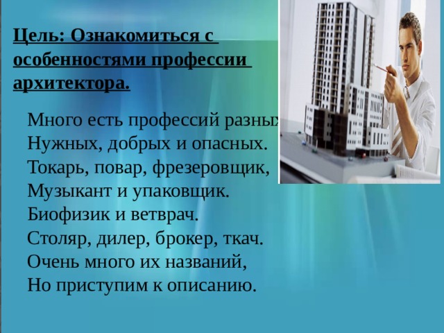 Цель: Ознакомиться с особенностями профессии архитектора. Много есть профессий разных Нужных, добрых и опасных. Токарь, повар, фрезеровщик, Музыкант и упаковщик. Биофизик и ветврач. Столяр, дилер, брокер, ткач. Очень много их названий, Но приступим к описанию. 