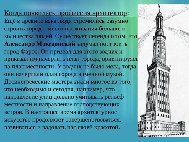 Когда появилась профессия архитектор : Ещё в древние века люди стремились разумно строить город – место проживания большого количества людей. Существует легенда о том, что Александр Македонский задумал построить город Фарос. Он призвал для этого зодчих и приказал им начертить план города, ориентируясь на план местности. У зодчих не было мела, тогда они начертили план города ячменной мукой. Древнегреческие мастера знали многое из того, что необходимо и сегодня, например, что направление улиц должно учитывать рельеф местности и направление господствующих ветров. В настоящее время архитектурное искусство продолжает совершенствоваться, развиваться и радовать нас своей красотой. 