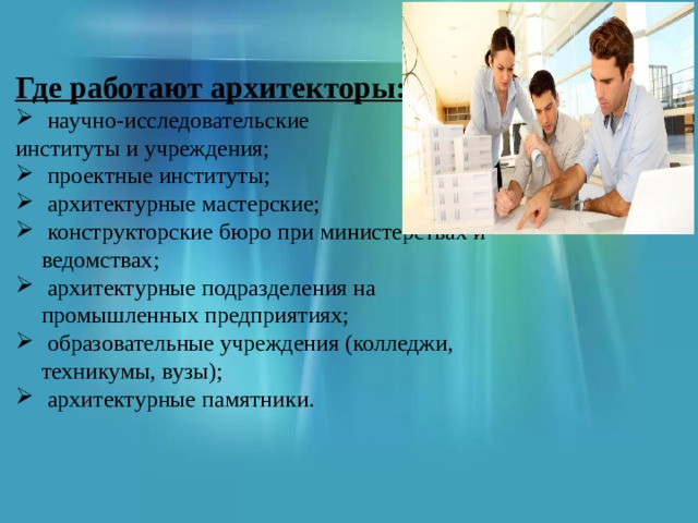 Где работают архитекторы:  научно-исследовательские институты и учреждения;  проектные институты;  архитектурные мастерские;  конструкторские бюро при министерствах и ведомствах;  архитектурные подразделения на промышленных предприятиях;  образовательные учреждения (колледжи, техникумы, вузы);  архитектурные памятники. 