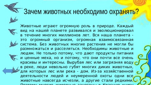 Зачем животных необходимо охранять? Животные играют огромную роль в природе. Каждый вид на нашей планете развивался и эволюционировал в течение многих миллионов лет. Вся наша планета - это огромный организм, огромная взаимосвязанная система. Без животных многие растения не могли бы размножаться и расселяться. Необходимы животные и людям. Не только потому, что дают продукты питания и ценные меха, но и потому, что они почти все очень красивы и интересны. Вырубая лес или загрязняя воду в реке, люди невольно губят многих диких животных, для которых лес или река - дом. Из-за хозяйственной деятельности людей и неумеренной охоты одни все животные навсегда исчезли, а другие стали редкими. Поэтому многие животные занесены в Красную книгу России. 