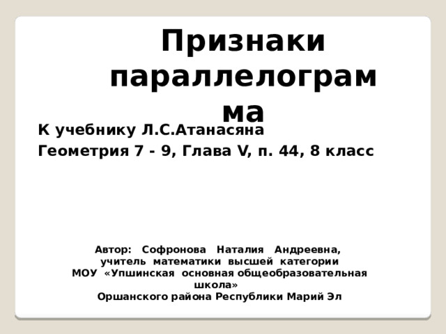 Признаки параллелограмма К учебнику Л.С.Атанасяна Геометрия 7 - 9, Глава V, п. 44, 8 класс Автор: Софронова Наталия Андреевна, учитель математики высшей категории МОУ «Упшинская основная общеобразовательная школа» Оршанского района Республики Марий Эл 