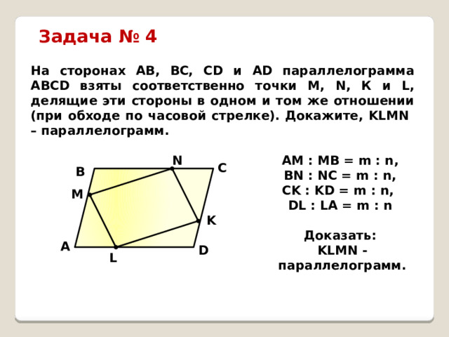 Задача № 4 На сторонах АВ, ВС, СD и АD параллелограмма АВСD взяты соответственно точки М, N, К и L, делящие эти стороны в одном и том же отношении (при обходе по часовой стрелке). Докажите, KLMN – параллелограмм. АM : МВ = m : n, N BN : NC = m : n, CK : KD = m : n, DL : LA = m : n  Доказать: KLMN - параллелограмм. C B M K A D L 