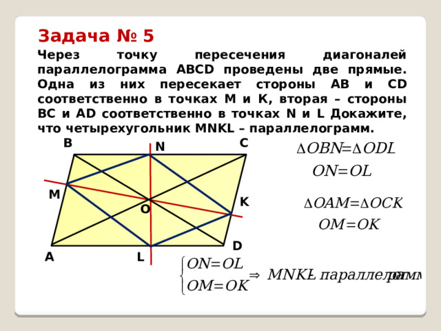 Задача № 5 Через точку пересечения диагоналей параллелограмма АВСD проведены две прямые. Одна из них пересекает стороны АВ и СD соответственно в точках М и К, вторая – стороны ВС и АD соответственно в точках N и L Докажите, что четырехугольник MNKL – параллелограмм. C B N M K O D L A 