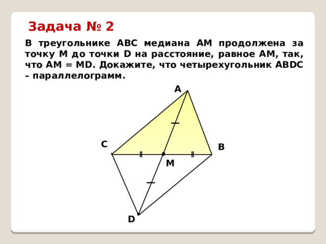 Задача № 2 В треугольнике АВС медиана АМ продолжена за точку М до точки D на расстояние, равное АМ, так, что АМ = МD. Докажите, что четырехугольник АВDС – параллелограмм. A C B ǁ ǁ M D 