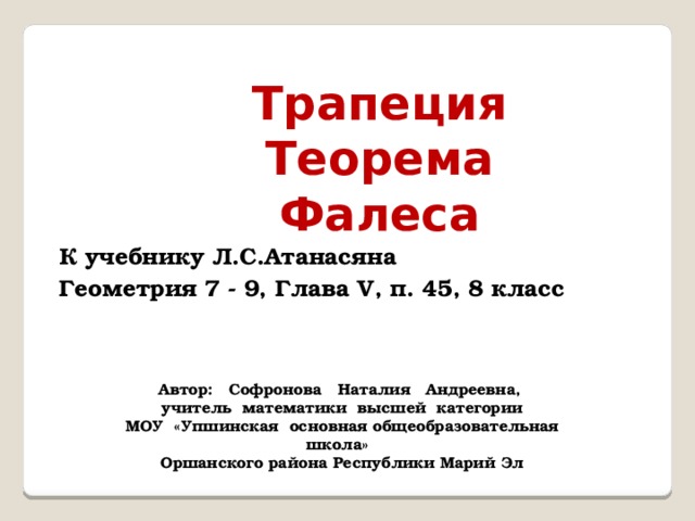 Трапеция Теорема Фалеса К учебнику Л.С.Атанасяна Геометрия 7 - 9, Глава V, п. 45, 8 класс Автор: Софронова Наталия Андреевна, учитель математики высшей категории МОУ «Упшинская основная общеобразовательная школа» Оршанского района Республики Марий Эл 