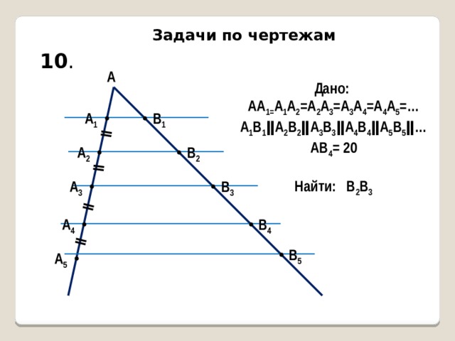 ǁ ǁ ǁ ǁ Задачи по чертежам 10 . А Дано: АА 1= А 1 А 2 =А 2 А 3 =А 3 А 4 =А 4 А 5 =… А 1 В 1 ǁА 2 В 2 ǁА 3 В 3 ǁА 4 В 4 ǁА 5 В 5 ǁ… АВ 4 = 20  Найти: В 2 В 3 А 1 В 1 А 2 В 2 В 3 А 3 А 4 В 4 В 5 А 5 