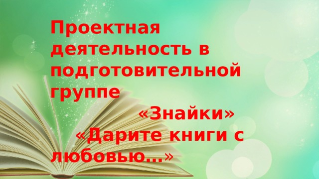 Проектная деятельность в подготовительной группе  «Знайки»  «Дарите книги с любовью… » 