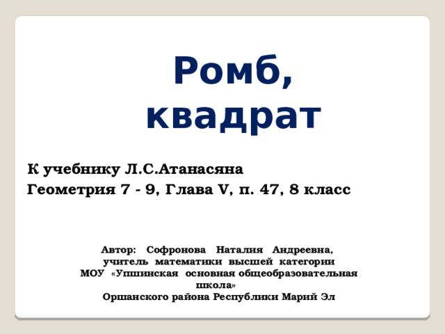 Ромб, квадрат К учебнику Л.С.Атанасяна Геометрия 7 - 9, Глава V, п. 47, 8 класс Автор: Софронова Наталия Андреевна, учитель математики высшей категории МОУ «Упшинская основная общеобразовательная школа» Оршанского района Республики Марий Эл 