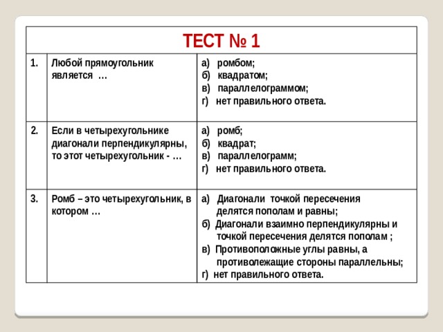 ТЕСТ № 1 1. Любой прямоугольник является … 2. а) ромбом; 3. Если в четырехугольнике диагонали перпендикулярны, то этот четырехугольник - … б) квадратом; а) ромб; Ромб – это четырехугольник, в котором … в) параллелограммом; б) квадрат; а) Диагонали точкой пересечения г) нет правильного ответа.  делятся пополам и равны; в) параллелограмм;  г) нет правильного ответа. б) Диагонали взаимно перпендикулярны и   точкой пересечения делятся пополам ; в) Противоположные углы равны, а  противолежащие стороны параллельны; г) нет правильного ответа. 