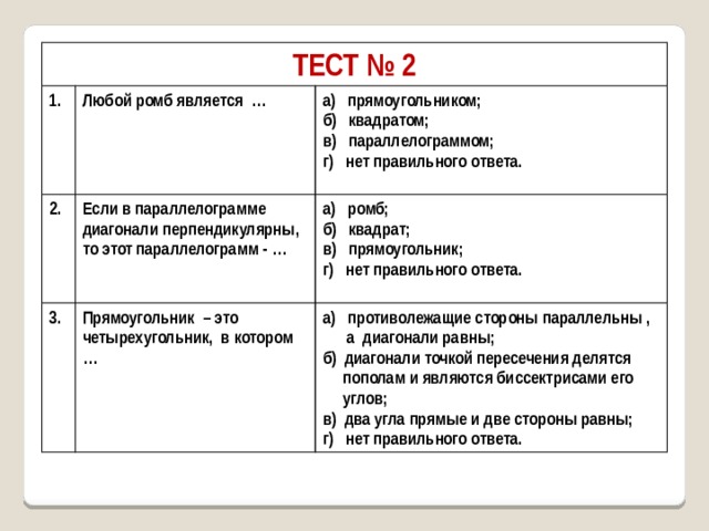 ТЕСТ № 2 1. Любой ромб является … 2. а) прямоугольником; 3. Если в параллелограмме диагонали перпендикулярны, то этот параллелограмм - … б) квадратом; а) ромб; Прямоугольник – это четырехугольник, в котором … в) параллелограммом; б) квадрат; а) противолежащие стороны параллельны , г) нет правильного ответа.  а диагонали равны; в) прямоугольник;  г) нет правильного ответа. б) диагонали точкой пересечения делятся   пополам и являются биссектрисами его  углов; в) два угла прямые и две стороны равны; г) нет правильного ответа. 
