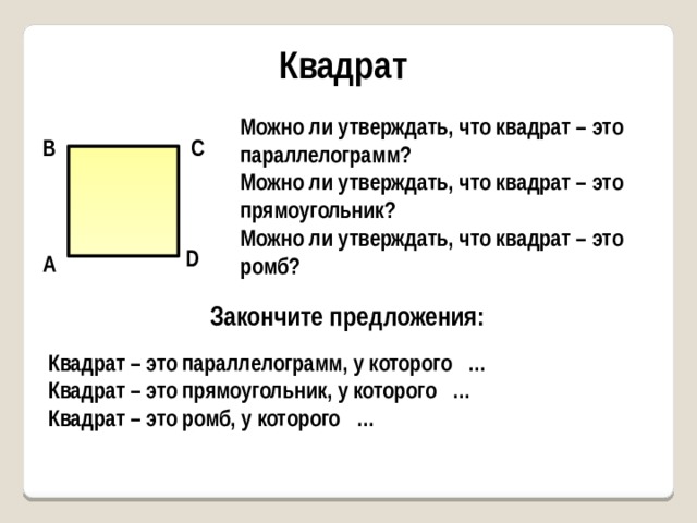 Квадрат Можно ли утверждать, что квадрат – это параллелограмм? Можно ли утверждать, что квадрат – это прямоугольник? Можно ли утверждать, что квадрат – это ромб? В С D А Закончите предложения: Квадрат – это параллелограмм, у которого … Квадрат – это прямоугольник, у которого … Квадрат – это ромб, у которого … 