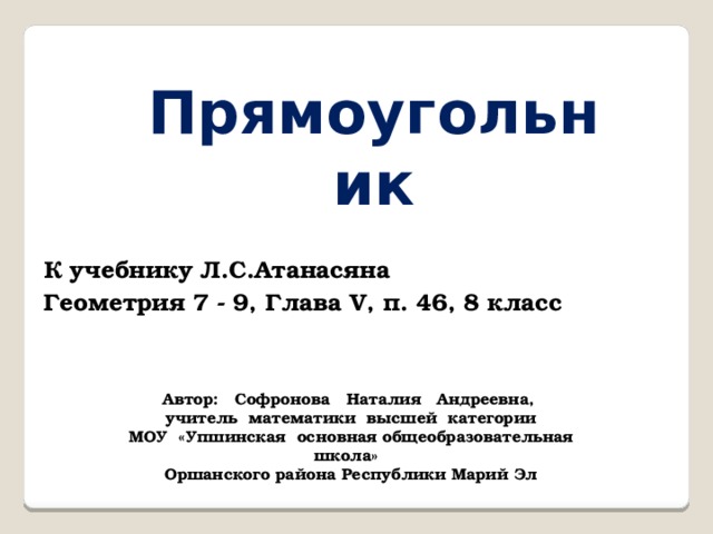 Прямоугольник К учебнику Л.С.Атанасяна Геометрия 7 - 9, Глава V, п. 46, 8 класс Автор: Софронова Наталия Андреевна, учитель математики высшей категории МОУ «Упшинская основная общеобразовательная школа» Оршанского района Республики Марий Эл 