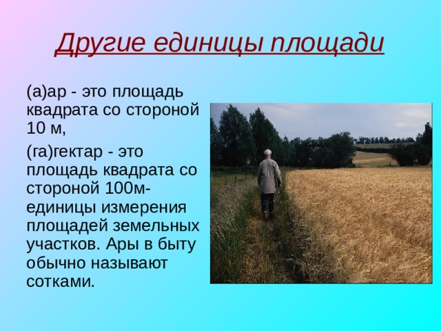 Другие единицы площади (а)ар - это площадь квадрата со стороной 10 м, (га)гектар - это площадь квадрата со стороной 100м-единицы измерения площадей земельных участков. Ары в быту обычно называют сотками. 