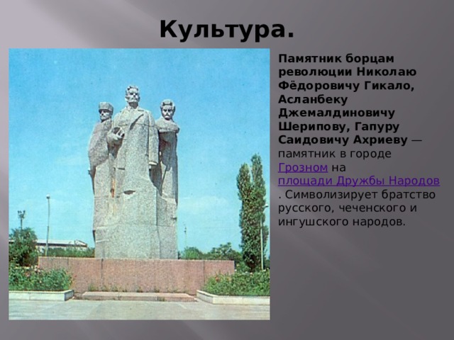 Культура. Памятник борцам революции Николаю Фёдоровичу Гикало, Асланбеку Джемалдиновичу Шерипову, Гапуру Саидовичу Ахриеву — памятник в городе Грозном на площади Дружбы Народов . Символизирует братство русского, чеченского и ингушского народов. 