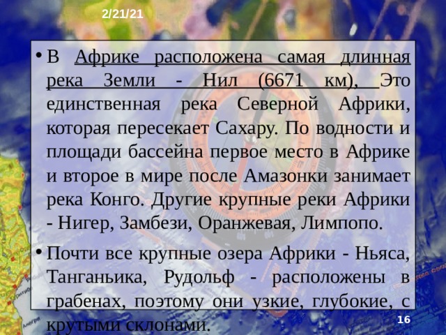 2/21/21 7. Внутренние воды Главный водораздел протягивается по самой высокой части Африки - восточной. Поэтому большинство рек стекает в сторону Атлантического океана и Средизем­ного моря. Густота речной сети и водность рек резко убывают от экватора к тропическим поясам. В долинах многих рек многочисленны пороги и водопады. Широко известен водопад Виктория на реке Замбези, где при ширине русла реки 1800 м её воды падают с высоты 120 м.  