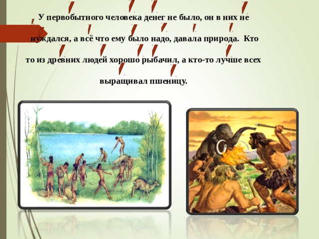 У первобытного человека денег не было, он в них не   нуждался, а всё что ему было надо, давала природа. Кто   то из древних людей хорошо рыбачил, а кто-то лучше всех   выращивал пшеницу. 