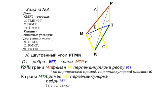 Р А Задача №3 Т В М С К А) Двугранный угол РТМК :  (1) ребро МТ , грани МТР и МТК прямая ТР  перпендикулярна ребру МТ  (2) В грани МТР ( по определению прямой, перпендикулярной плоскости) прямая МК перпендикулярна ребру МТ  ( по условию) В грани МТК 