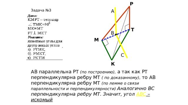 Р Задача №3 А Т В М С К АВ параллельна РТ (по построению), а так как РТ перпендикулярна ребру МТ ( по доказанному) , то АВ перпендикулярна ребру МТ (по лемме о связи параллельности и перпендикулярности) Аналогично ВС перпендикулярна ребру МТ. Значит, угол АВС – искомый  