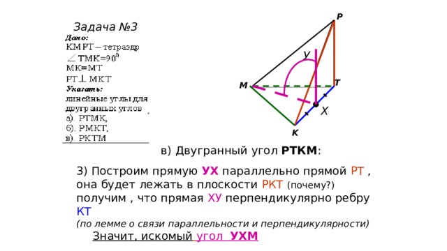 P Задача №3 У T M Х K в) Двугранный угол РТКМ : 3) Построим прямую УХ параллельно прямой РТ , она будет лежать в плоскости РКТ  (почему?)  получим , что прямая ХУ перпендикулярно ребру КТ (по лемме о связи параллельности и перпендикулярности)  Значит, искомый  угол УХМ 