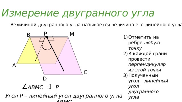 Измерение двугранного угла Величиной двугранного угла называется величина его линейного угла  Р М В Отметить на ребре любую точку К каждой грани провести перпендикуляр из этой точки Полученный угол – линейный угол двугранного угла А С D Р АВМС =  Угол Р – линейный угол двугранного угла АВМС 