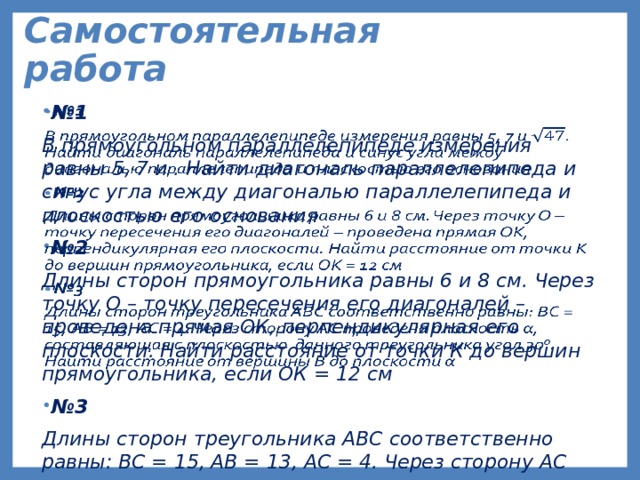 Самостоятельная работа № 1   В прямоугольном параллелепипеде измерения равны 5, 7 и . Найти диагональ параллелепипеда и синус угла между диагональю параллелепипеда и плоскостью его основания № 2 Длины сторон прямоугольника равны 6 и 8 см. Через точку О – точку пересечения его диагоналей – проведена прямая ОК, перпендикулярная его плоскости. Найти расстояние от точки К до вершин прямоугольника, если ОК = 12 см № 3 Длины сторон треугольника АВС соответственно равны: ВС = 15, АВ = 13, АС = 4. Через сторону АС проведена плоскость α, составляющая с плоскостью данного треугольника угол 30 0 . Найти расстояние от вершины В до плоскости α  