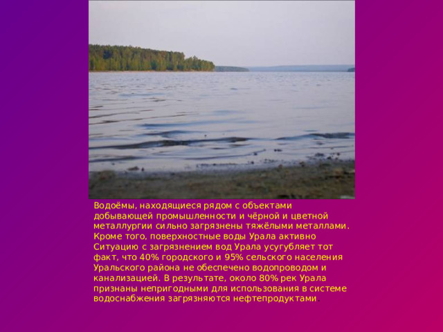 Водоёмы, находящиеся рядом с объектами добывающей промышленности и чёрной и цветной металлургии сильно загрязнены тяжёлыми металлами. Кроме того, поверхностные воды Урала активно Ситуацию с загрязнением вод Урала усугубляет тот факт, что 40% городского и 95% сельского населения Уральского района не обеспечено водопроводом и канализацией. В результате, около 80% рек Урала признаны непригодными для использования в системе водоснабжения загрязняются нефтепродуктами . 