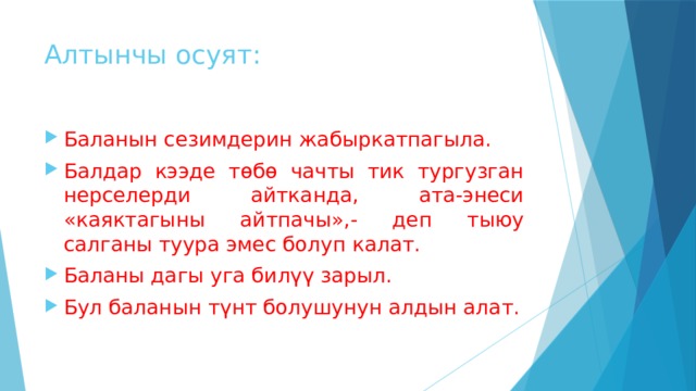 Алтынчы осуят: Баланын сезимдерин жабыркатпагыла. Балдар кээде төбө чачты тик тургузган нерселерди айтканда, ата-энеси «каяктагыны айтпачы»,- деп тыюу салганы туура эмес болуп калат. Баланы дагы уга билүү зарыл. Бул баланын түнт болушунун алдын алат. 