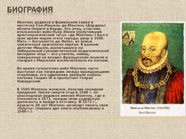 Монтень родился в фамильном замке в местечке Сен-Мишель-де-Монтень (Дордонь) вблизи Перигё и Бордо. Его отец, участник итальянских войн Пьер Эйкем (получивший аристократический титул «де Монтень») был в свое время мэром этого города; умер в 1568. Мать — Антуанетта де Лопез, из семьи зажиточных арагонских евреев. В раннем детстве Мишель воспитывался по либеральной-гуманистической педагогической методике отца — его учитель, немец, совершенно не владел французским языком и говорил с Мишелем исключительно на латыни.  Во время гугенотских войн Монтень часто выступал как посредник между враждующими сторонами, его одинаково уважали король-католик Генрих III и протестант Генрих Наваррский.  В 1565 Монтень женился, получив солидное приданое. После смерти отца в 1568 г. он унаследовал родовое имение Монтень, где и поселился в 1571, продав свою судейскую должность и выйдя в отставку. В 1572 г., возрасте 38 лет Монтень начинает писать свои «Опыты» (первые две книги опубликованы в 1580 г.).  