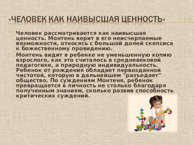 Человек рассматривается как наивысшая ценность. Монтень верит в его неисчерпаемые возможности, относясь с большой долей скепсиса к божественному провидению. Монтень видит в ребенке не уменьшенную копию взрослого, как это считалось в средневековой педагогике, а природную индивидуальность. Ребенок от рождения обладает первозданной чистотой, которую в дальнейшем 
