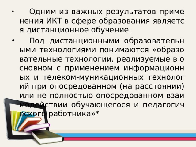  Одним из важных результатов применения ИКТ в сфере образования является дистанционное обучение.  Под дистанционными образовательными технологиями понимаются «образовательные технологии, реализуемые в основном с применением информационных и телеком-муникационных технологий при опосредованном (на расстоянии) или не полностью опосредованном взаимодействии обучающегося и педагогического работника»* 