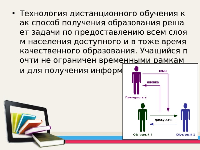 Технология дистанционного обучения как способ получения образования решает задачи по предоставлению всем слоям населения доступного и в тоже время качественного образования. Учащийся почти не ограничен временными рамками для получения информации . 