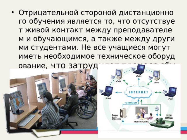 Отрицательной стороной дистанционного обучения является то, что отсутствует живой контакт между преподавателем и обучающимся, а также между другими студентами. Не все учащиеся могут иметь необходимое техническое оборудование , что затрудняет процесс обучения. 