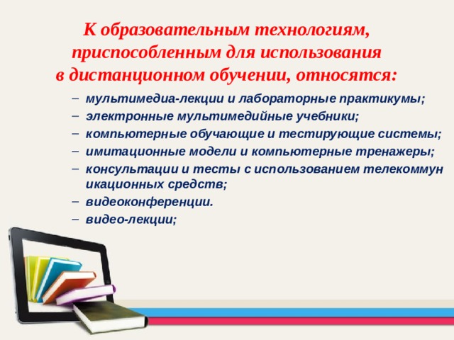 К образовательным технологиям,  приспособленным для использования  в дистанционном обучении, относятся: мультимедиа-лекции и лабораторные практикумы; электронные мультимедийные учебники; компьютерные обучающие и тестирующие системы; имитационные модели и компьютерные тренажеры; консультации и тесты с использованием телекоммуникационных средств; видеоконференции. видео-лекции; мультимедиа-лекции и лабораторные практикумы; электронные мультимедийные учебники; компьютерные обучающие и тестирующие системы; имитационные модели и компьютерные тренажеры; консультации и тесты с использованием телекоммуникационных средств; видеоконференции. видео-лекции; 