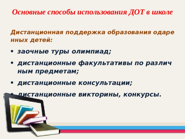 Основные способы использования ДОТ в школе Дистанционная поддержка образования одаренных детей: заочные туры олимпиад; дистанционные факультативы по различным предметам; дистанционные консультации; дистанционные викторины, конкурсы. 