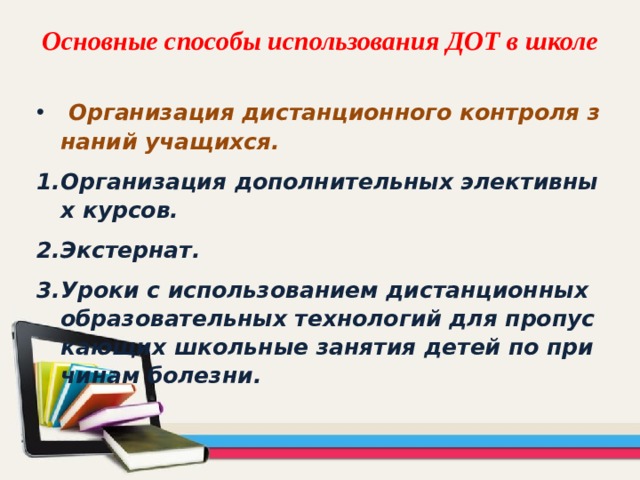 Основные способы использования ДОТ в школе  Организация дистанционного контроля знаний учащихся. Организация дополнительных элективных курсов. Экстернат. Уроки с использованием дистанционных образовательных технологий для пропускающих школьные занятия детей по причинам болезни. 