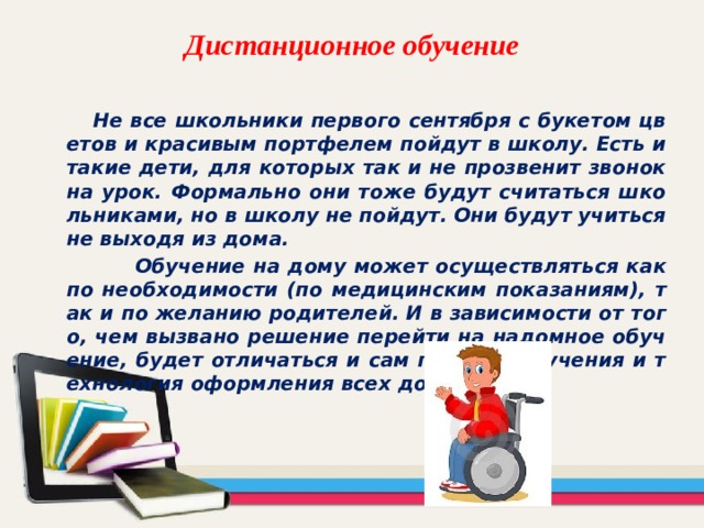 Дистанционное обучение  Не все школьники первого сентября с букетом цветов и красивым портфелем пойдут в школу. Есть и такие дети, для которых так и не прозвенит звонок на урок. Формально они тоже будут считаться школьниками, но в школу не пойдут. Они будут учиться не выходя из дома.  Обучение на дому может осуществляться как по необходимости (по медицинским показаниям), так и по желанию родителей. И в зависимости от того, чем вызвано решение перейти на надомное обучение, будет отличаться и сам процесс обучения и технология оформления всех документов. 