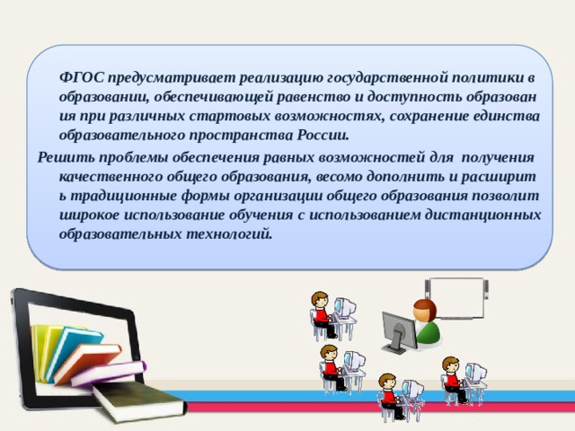  ФГОС предусматривает реализацию государственной политики в образовании, обеспечивающей равенство и доступность образования при различных стартовых возможностях, сохранение единства образовательного пространства России. Решить проблемы обеспечения равных возможностей для получения качественного общего образования, весомо дополнить и расширить традиционные формы организации общего образования позволит широкое использование обучения с использованием дистанционных образовательных технологий. 