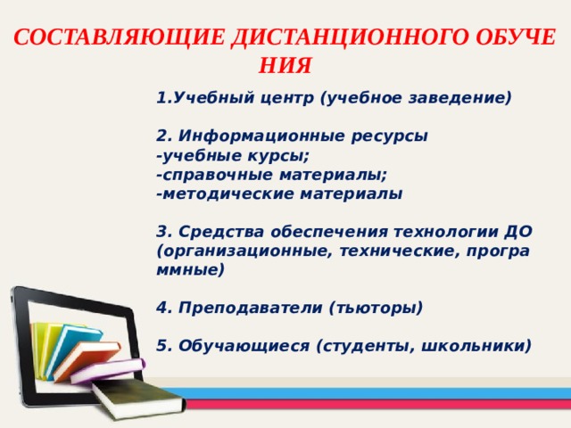 СОСТАВЛЯЮЩИЕ ДИСТАНЦИОННОГО ОБУЧЕНИЯ   Учебный центр (учебное заведение)  2. Информационные ресурсы -учебные курсы; -справочные материалы; -методические материалы  3. Средства обеспечения технологии ДО (организационные, технические, программные)  4. Преподаватели (тьюторы)  5. Обучающиеся (студенты, школьники) 