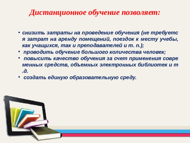 Дистанционное обучение позволяет: снизить затраты на проведение обучения (не требуется затрат на аренду помещений, поездок к месту учебы, как учащихся, так и преподавателей и т. п.);  проводить обучение большого количества человек;  повысить качество обучения за счет применения современных средств, объемных электронных библиотек и т.д.  создать единую образовательную среду. 