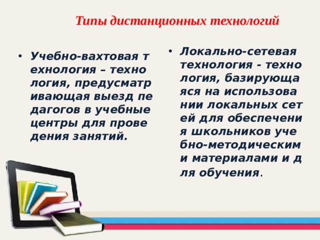 Типы дистанционных технологий   Локально-сетевая технология - технология, базирующаяся на использовании локальных сетей для обеспечения школьников учебно-методическими материалами и для обучения . Учебно-вахтовая технология – технология, предусматривающая выезд педагогов в учебные центры для проведения занятий. 